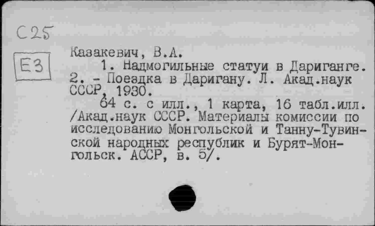 ﻿С2.Г
— Казакевич, В.А.
ЬЗ !• Надмогильные статуи в Дариганге. >--- 2. - Поездка в Даригану. Л. Акад.наук
СССР, 1930.
□4 с. с илл., 1 карта, lô табл.илл. /Акад.наук СССР. Материалы комиссии по исследованию Монгольской и Танну-Тувин-ской народных республик и Бурят-Монгол ьск. АССР, в. б/.